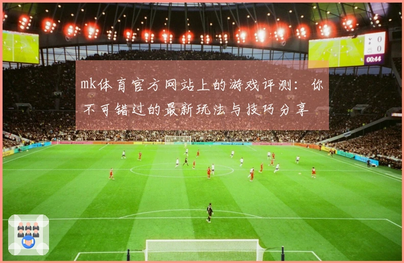mk体育官方网站上的游戏评测：你不可错过的最新玩法与技巧分享